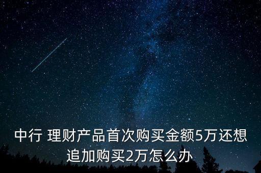 中行 理財(cái)產(chǎn)品首次購(gòu)買金額5萬(wàn)還想追加購(gòu)買2萬(wàn)怎么辦