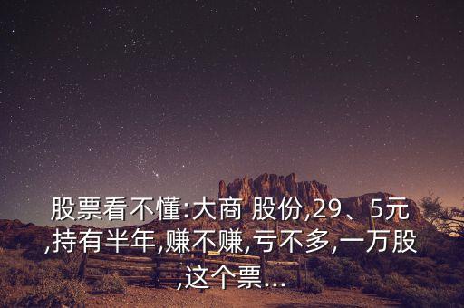 股票看不懂:大商 股份,29、5元,持有半年,賺不賺,虧不多,一萬股,這個(gè)票...