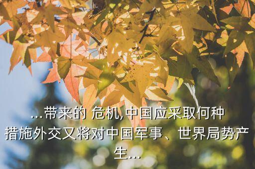 ...帶來的 危機,中國應(yīng)采取何種措施外交又將對中國軍事、世界局勢產(chǎn)生...