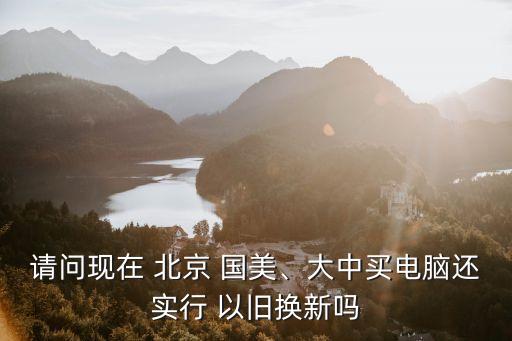 請問現(xiàn)在 北京 國美、大中買電腦還實行 以舊換新嗎