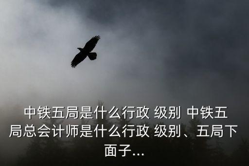  中鐵五局是什么行政 級(jí)別 中鐵五局總會(huì)計(jì)師是什么行政 級(jí)別、五局下面子...