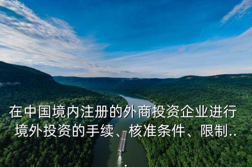 在中國境內(nèi)注冊的外商投資企業(yè)進(jìn)行 境外投資的手續(xù)、核準(zhǔn)條件、限制...