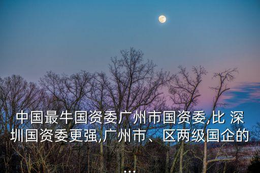 中國最牛國資委廣州市國資委,比 深圳國資委更強,廣州市、區(qū)兩級國企的...