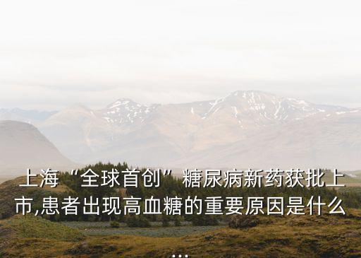  上?！叭蚴讋?chuàng)”糖尿病新藥獲批上市,患者出現(xiàn)高血糖的重要原因是什么...