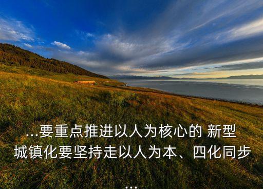 ...要重點(diǎn)推進(jìn)以人為核心的 新型 城鎮(zhèn)化要堅(jiān)持走以人為本、四化同步...