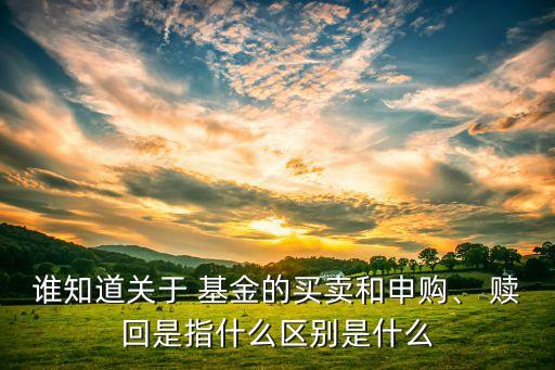 誰(shuí)知道關(guān)于 基金的買賣和申購(gòu)、 贖回是指什么區(qū)別是什么