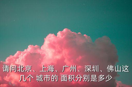 請問北京、上海、廣州、深圳、佛山這幾個(gè) 城市的 面積分別是多少