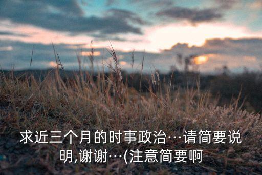 求近三個(gè)月的時(shí)事政治···請(qǐng)簡要說明,謝謝···(注意簡要啊