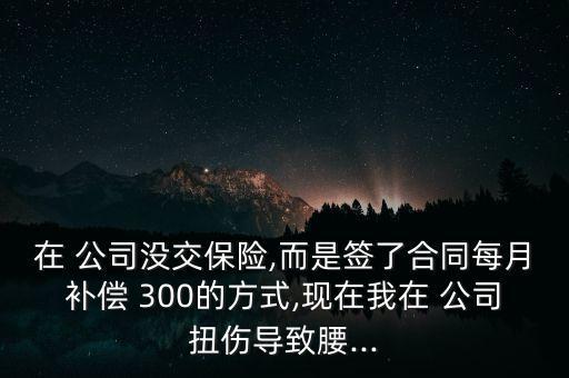 在 公司沒交保險,而是簽了合同每月補償 300的方式,現(xiàn)在我在 公司扭傷導(dǎo)致腰...
