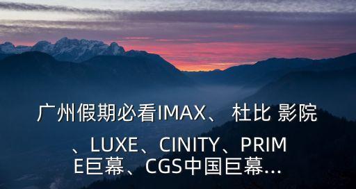 廣州假期必看IMAX、 杜比 影院、LUXE、CINITY、PRIME巨幕、CGS中國(guó)巨幕...