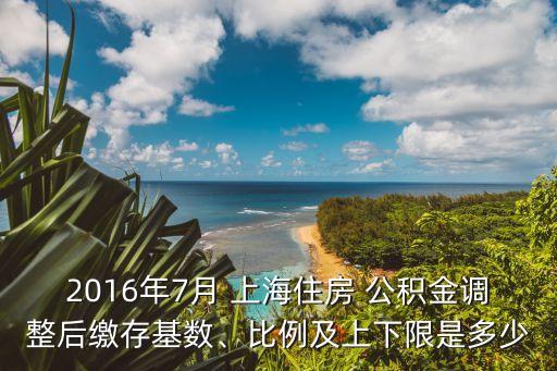 2016年7月 上海住房 公積金調(diào)整后繳存基數(shù)、比例及上下限是多少