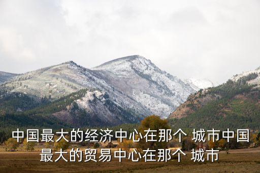 中國最大的經(jīng)濟(jì)中心在那個 城市中國最大的貿(mào)易中心在那個 城市