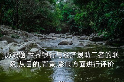 歷史題 世界銀行與經(jīng)濟(jì)援助二者的聯(lián)系,從目的,背景,影響方面進(jìn)行評價...
