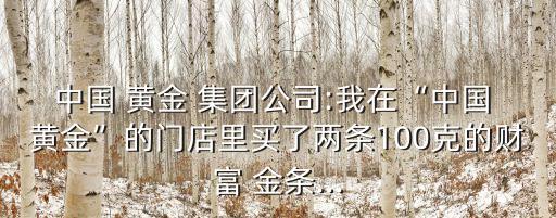 中國(guó) 黃金 集團(tuán)公司:我在“中國(guó) 黃金”的門(mén)店里買(mǎi)了兩條100克的財(cái)富 金條...